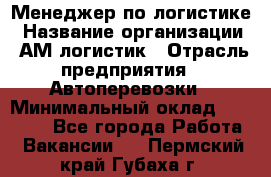 Менеджер по логистике › Название организации ­ АМ-логистик › Отрасль предприятия ­ Автоперевозки › Минимальный оклад ­ 25 000 - Все города Работа » Вакансии   . Пермский край,Губаха г.